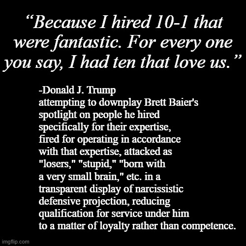 The whole point of hiring experts is that they know more, have more experience than yourself... | “Because I hired 10-1 that were fantastic. For every one you say, I had ten that love us.”; -Donald J. Trump attempting to downplay Brett Baier's spotlight on people he hired specifically for their expertise, fired for operating in accordance with that expertise, attacked as "losers," "stupid," "born with a very small brain," etc. in a transparent display of narcissistic defensive projection, reducing qualification for service under him to a matter of loyalty rather than competence. | image tagged in plain black template,smh,donald trump is an idiot,trump unfit unqualified dangerous,tool | made w/ Imgflip meme maker