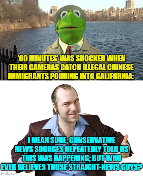 The truth will set you free . . . but only if you have got the intelligence to believe it. | ’60 MINUTES’ WAS SHOCKED WHEN THEIR CAMERAS CATCH ILLEGAL CHINESE IMMIGRANTS POURING INTO CALIFORNIA:; I MEAN SURE, CONSERVATIVE NEWS SOURCES REPEATEDLY TOLD US THIS WAS HAPPENING; BUT WHO EVER BELIEVES THOSE STRAIGHT-NEWS GUYS? | image tagged in kermit news report | made w/ Imgflip meme maker