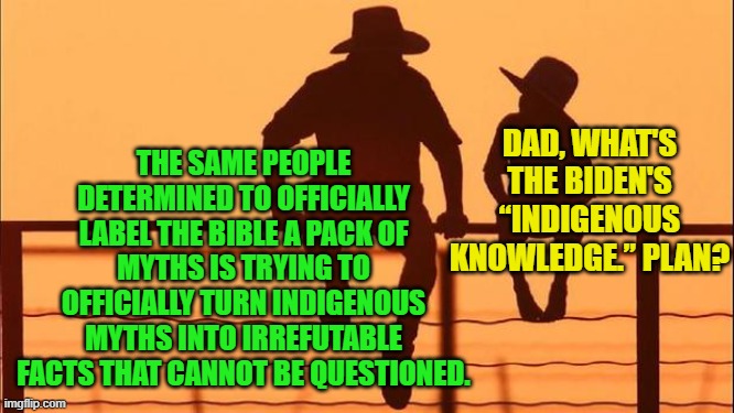 More truth that leftists REALLY wish you would ignore until they DO make it all official. | THE SAME PEOPLE DETERMINED TO OFFICIALLY LABEL THE BIBLE A PACK OF MYTHS IS TRYING TO OFFICIALLY TURN INDIGENOUS MYTHS INTO IRREFUTABLE FACTS THAT CANNOT BE QUESTIONED. DAD, WHAT'S THE BIDEN'S “INDIGENOUS KNOWLEDGE.” PLAN? | image tagged in cowboy father and son | made w/ Imgflip meme maker