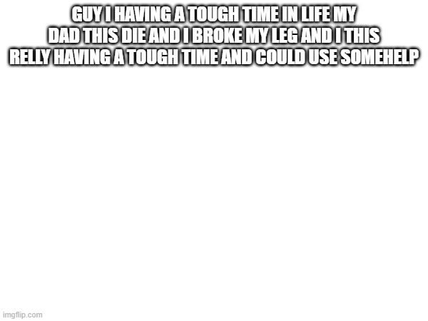 I COULD USE SOME HELP PLS | GUY I HAVING A TOUGH TIME IN LIFE MY DAD THIS DIE AND I BROKE MY LEG AND I THIS RELLY HAVING A TOUGH TIME AND COULD USE SOMEHELP | image tagged in sad,help me | made w/ Imgflip meme maker