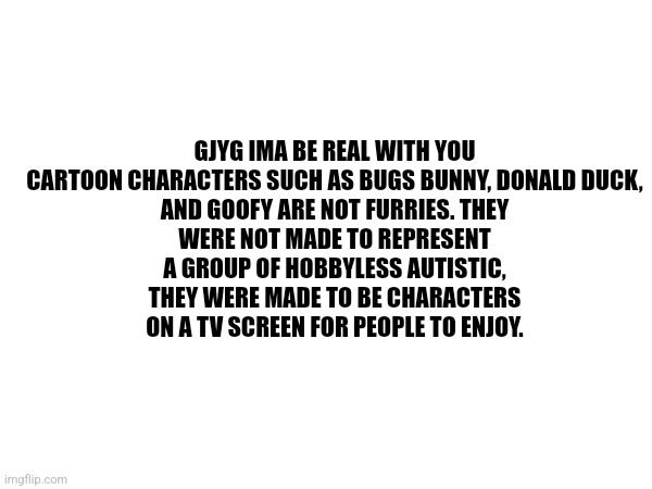I'm sorry, its just that gjyg is on the drugs his race makes (racism) | GJYG IMA BE REAL WITH YOU

CARTOON CHARACTERS SUCH AS BUGS BUNNY, DONALD DUCK, AND GOOFY ARE NOT FURRIES. THEY WERE NOT MADE TO REPRESENT A GROUP OF HOBBYLESS AUTISTIC, THEY WERE MADE TO BE CHARACTERS ON A TV SCREEN FOR PEOPLE TO ENJOY. | made w/ Imgflip meme maker