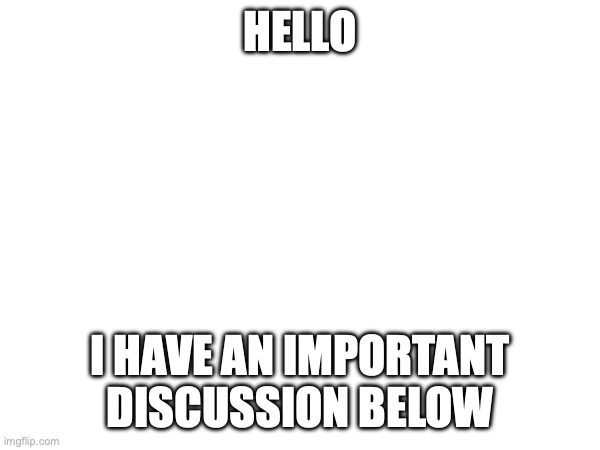 ..... | HELLO; I HAVE AN IMPORTANT DISCUSSION BELOW | image tagged in please | made w/ Imgflip meme maker