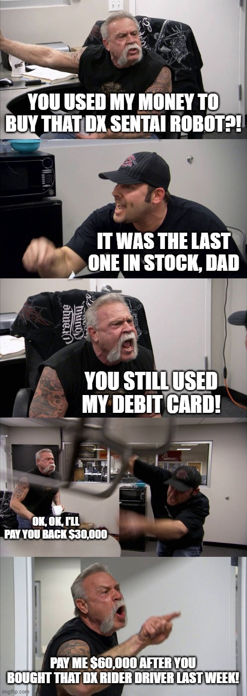 My Wallets | YOU USED MY MONEY TO BUY THAT DX SENTAI ROBOT?! IT WAS THE LAST ONE IN STOCK, DAD; YOU STILL USED MY DEBIT CARD! OK, OK, I'LL PAY YOU BACK $30,000; PAY ME $60,000 AFTER YOU BOUGHT THAT DX RIDER DRIVER LAST WEEK! | image tagged in memes,american chopper argument | made w/ Imgflip meme maker