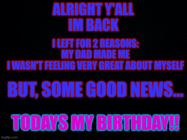 i missed you guys, im happy to come back | ALRIGHT Y'ALL
IM BACK; I LEFT FOR 2 REASONS:
MY DAD MADE ME
I WASN'T FEELING VERY GREAT ABOUT MYSELF; BUT, SOME GOOD NEWS... TODAYS MY BIRTHDAY!! | image tagged in black background | made w/ Imgflip meme maker