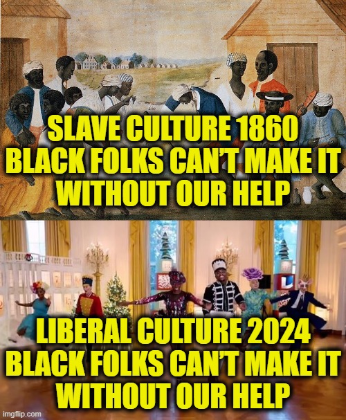 Time to leave the plantation | SLAVE CULTURE 1860
BLACK FOLKS CAN’T MAKE IT
WITHOUT OUR HELP; LIBERAL CULTURE 2024
BLACK FOLKS CAN’T MAKE IT
WITHOUT OUR HELP | image tagged in leftists | made w/ Imgflip meme maker