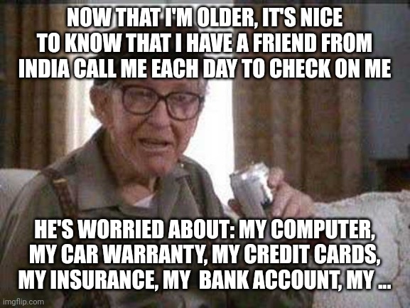 Grumpy old Man | NOW THAT I'M OLDER, IT'S NICE TO KNOW THAT I HAVE A FRIEND FROM INDIA CALL ME EACH DAY TO CHECK ON ME; HE'S WORRIED ABOUT: MY COMPUTER, MY CAR WARRANTY, MY CREDIT CARDS, MY INSURANCE, MY  BANK ACCOUNT, MY ... | image tagged in grumpy old man | made w/ Imgflip meme maker