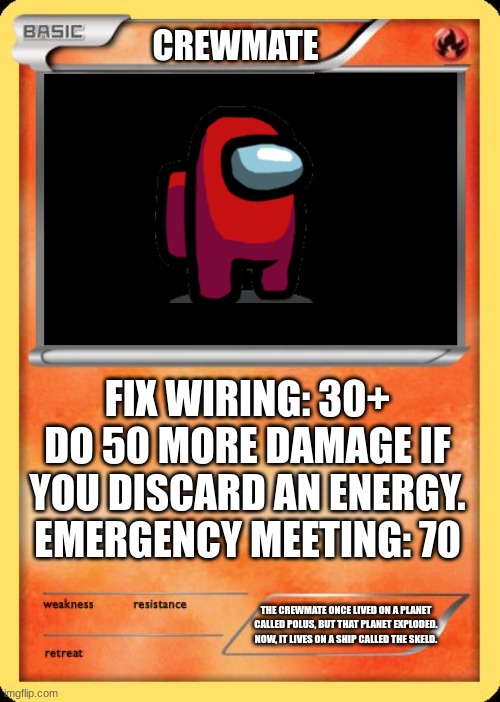 Blank Pokemon Card | CREWMATE; FIX WIRING: 30+
DO 50 MORE DAMAGE IF YOU DISCARD AN ENERGY.
EMERGENCY MEETING: 70; THE CREWMATE ONCE LIVED ON A PLANET CALLED POLUS, BUT THAT PLANET EXPLODED. NOW, IT LIVES ON A SHIP CALLED THE SKELD. | image tagged in blank pokemon card | made w/ Imgflip meme maker