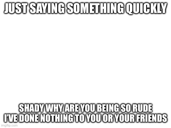 Blank White Template | JUST SAYING SOMETHING QUICKLY; SHADY WHY ARE YOU BEING SO RUDE I’VE DONE NOTHING TO YOU OR YOUR FRIENDS | image tagged in blank white template | made w/ Imgflip meme maker