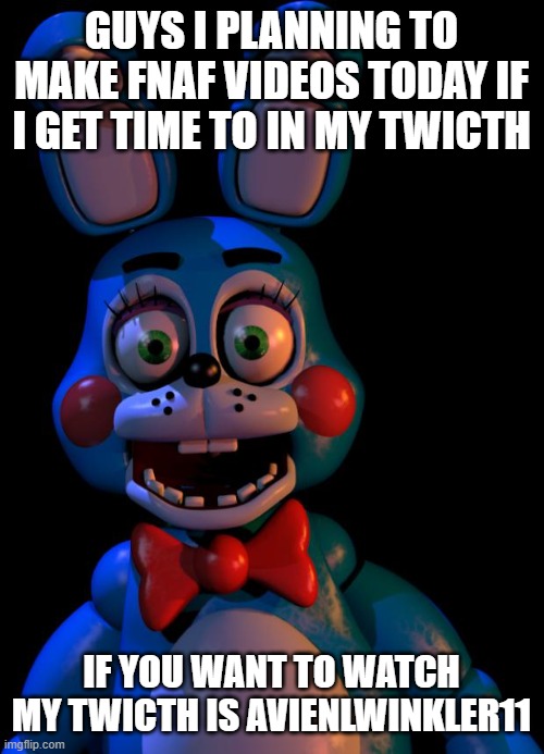 pls don't disspolve i aways dream to do somthing like this https://www.twitch.tv/avienlwinkler11 | GUYS I PLANNING TO MAKE FNAF VIDEOS TODAY IF I GET TIME TO IN MY TWICTH; IF YOU WANT TO WATCH MY TWICTH IS AVIENLWINKLER11 | image tagged in toy bonnie fnaf | made w/ Imgflip meme maker
