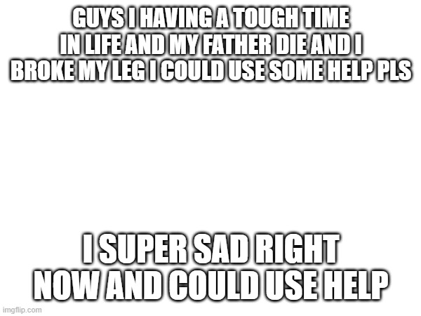 i need help | GUYS I HAVING A TOUGH TIME IN LIFE AND MY FATHER DIE AND I BROKE MY LEG I COULD USE SOME HELP PLS; I SUPER SAD RIGHT NOW AND COULD USE HELP | image tagged in sad,please help me | made w/ Imgflip meme maker