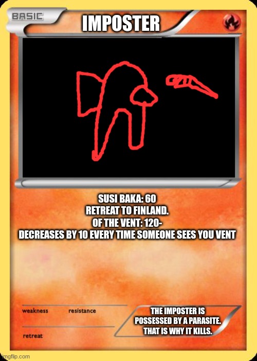 sussssssssyyyyyyyy???? | IMPOSTER; SUSI BAKA: 60
RETREAT TO FINLAND.
OF THE VENT: 120-
DECREASES BY 10 EVERY TIME SOMEONE SEES YOU VENT; THE IMPOSTER IS POSSESSED BY A PARASITE. THAT IS WHY IT KILLS. | image tagged in blank pokemon card,red sus | made w/ Imgflip meme maker