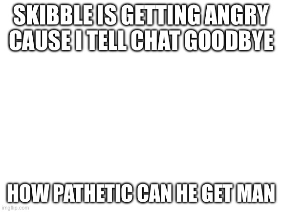 Blank White Template | SKIBBLE IS GETTING ANGRY CAUSE I TELL CHAT GOODBYE; HOW PATHETIC CAN HE GET MAN | image tagged in blank white template | made w/ Imgflip meme maker