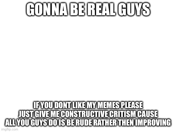 Blank White Template | GONNA BE REAL GUYS; IF YOU DONT LIKE MY MEMES PLEASE JUST GIVE ME CONSTRUCTIVE CRITISM CAUSE ALL YOU GUYS DO IS BE RUDE RATHER THEN IMPROVING | image tagged in blank white template | made w/ Imgflip meme maker