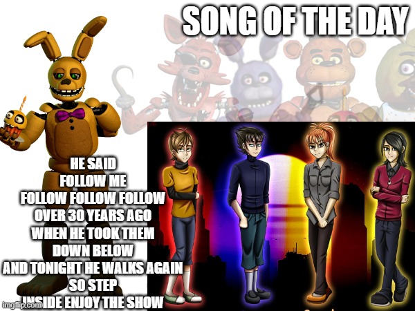 Afton taking the kids to their deaths (don't ask why they are all female, i found it on the internet) | HE SAID FOLLOW ME
FOLLOW FOLLOW FOLLOW
OVER 30 YEARS AGO
WHEN HE TOOK THEM DOWN BELOW
AND TONIGHT HE WALKS AGAIN
SO STEP INSIDE ENJOY THE SHOW; SONG OF THE DAY | made w/ Imgflip meme maker