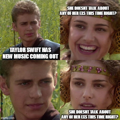 She doesnt talk about any of her exs this time right? | SHE DOESNT TALK  ABOUT ANY OF HER EXS THIS TIME RIGHT? TAYLOR SWIFT HAS NEW MUSIC COMING OUT; SHE DOESNT TALK  ABOUT ANY OF HER EXS THIS TIME RIGHT? | image tagged in anakin padme 4 panel,fun,taylor swift,bad music,ex boyfriend,disgusted | made w/ Imgflip meme maker