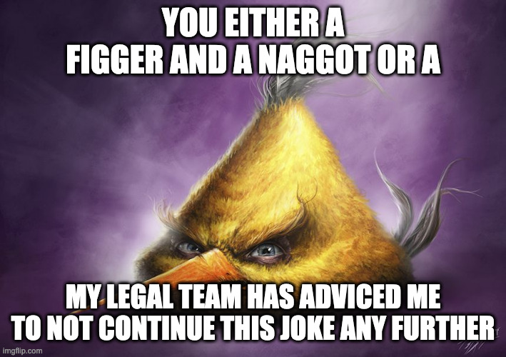 Hyperrealistic Chuck | YOU EITHER A FIGGER AND A NAGGOT OR A; MY LEGAL TEAM HAS ADVICED ME TO NOT CONTINUE THIS JOKE ANY FURTHER | image tagged in hyperrealistic chuck | made w/ Imgflip meme maker