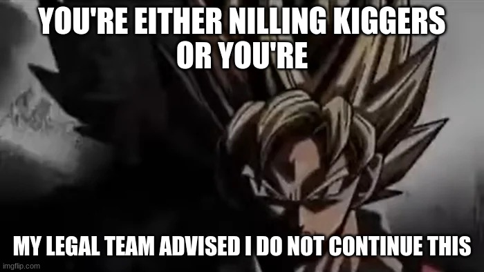 finish it. | YOU'RE EITHER NILLING KIGGERS
OR YOU'RE; MY LEGAL TEAM ADVISED I DO NOT CONTINUE THIS | image tagged in goku staring | made w/ Imgflip meme maker