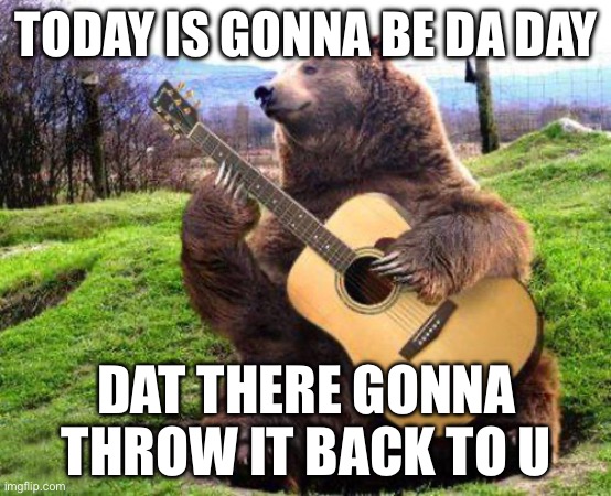 bear with guitar  | TODAY IS GONNA BE DA DAY; DAT THERE GONNA THROW IT BACK TO U | image tagged in bear with guitar | made w/ Imgflip meme maker
