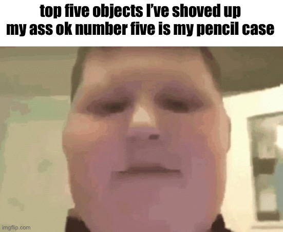 Top five objects I’ve shoved up my ass | top five objects I’ve shoved up my ass ok number five is my pencil case | image tagged in top five objects i ve shoved up my ass | made w/ Imgflip meme maker