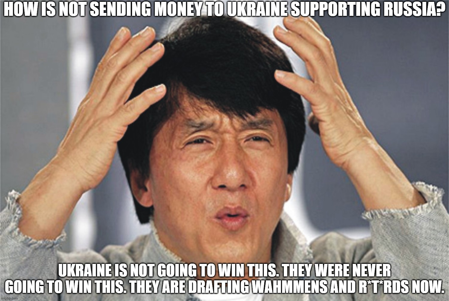 Not Giving Money to Ukraine | HOW IS NOT SENDING MONEY TO UKRAINE SUPPORTING RUSSIA? UKRAINE IS NOT GOING TO WIN THIS. THEY WERE NEVER GOING TO WIN THIS. THEY ARE DRAFTING WAHMMENS AND R*T*RDS NOW. | image tagged in jackie chan confused,ukraine,will lose | made w/ Imgflip meme maker