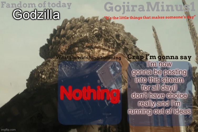 GojiraMinus1’s announcement temp | Godzilla; I’m now gonna be posting into this stream for all day(I don’t have choice really and I’m running out of ideas; Nothing | image tagged in gojiraminus1 s announcement temp,godzilla,godzilla vs kong | made w/ Imgflip meme maker