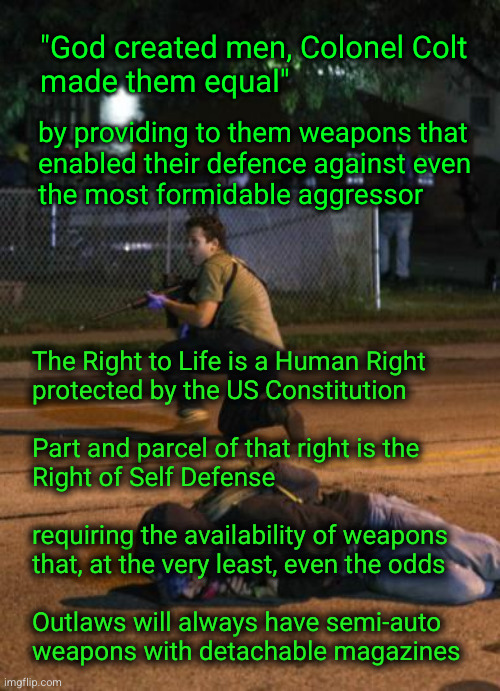 The right to self defense | "God created men, Colonel Colt
made them equal"; by providing to them weapons that
enabled their defence against even
the most formidable aggressor; The Right to Life is a Human Right
protected by the US Constitution
 
Part and parcel of that right is the
Right of Self Defense
 
requiring the availability of weapons
that, at the very least, even the odds
 
Outlaws will always have semi-auto
weapons with detachable magazines | image tagged in kenosha shooter,self defense | made w/ Imgflip meme maker