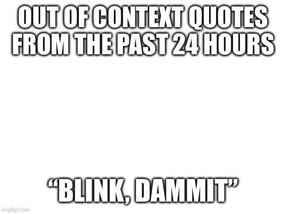 Blank White Template | OUT OF CONTEXT QUOTES FROM THE PAST 24 HOURS; “BLINK, DAMMIT” | image tagged in blank white template | made w/ Imgflip meme maker