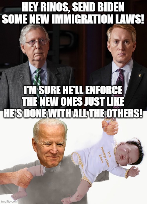This is all just a ploy for the Dems to claim they wanted to fix the border and the GOP wouldn't let them. | HEY RINOS, SEND BIDEN SOME NEW IMMIGRATION LAWS! I'M SURE HE'LL ENFORCE THE NEW ONES JUST LIKE HE'S DONE WITH ALL THE OTHERS! | image tagged in illegal immigration,rinos,joe biden,biden breaking laws,immigration | made w/ Imgflip meme maker