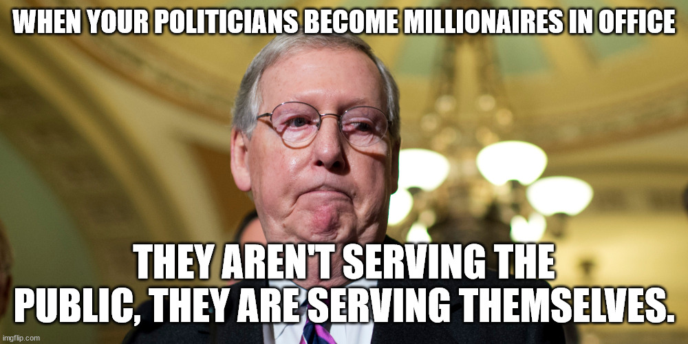 Millionaires in office | WHEN YOUR POLITICIANS BECOME MILLIONAIRES IN OFFICE; THEY AREN'T SERVING THE PUBLIC, THEY ARE SERVING THEMSELVES. | image tagged in politicians suck,dementiacrats | made w/ Imgflip meme maker