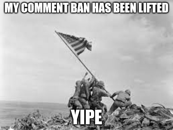 raising the flag | MY COMMENT BAN HAS BEEN LIFTED; YIPE | image tagged in raising the flag | made w/ Imgflip meme maker