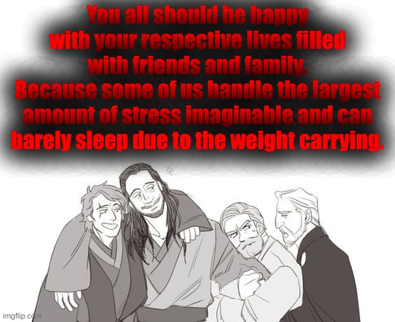 You all should be happy with your respective lives filled with friends and family.
Because some of us handle the largest amount of stress imaginable and can barely sleep due to the weight carrying. | made w/ Imgflip meme maker