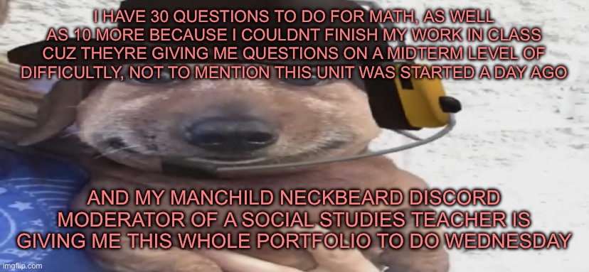 and I SWEAR TO FUCKING GOD IF YOU SAY ANYTHING ABOUT HOW MUCH HOMEWORK YOU HAVE COMPARED TO MINE | I HAVE 30 QUESTIONS TO DO FOR MATH, AS WELL AS 10 MORE BECAUSE I COULDNT FINISH MY WORK IN CLASS CUZ THEYRE GIVING ME QUESTIONS ON A MIDTERM LEVEL OF DIFFICULTLY, NOT TO MENTION THIS UNIT WAS STARTED A DAY AGO; AND MY MANCHILD NECKBEARD DISCORD MODERATOR OF A SOCIAL STUDIES TEACHER IS GIVING ME THIS WHOLE PORTFOLIO TO DO WEDNESDAY | image tagged in chucklenuts | made w/ Imgflip meme maker