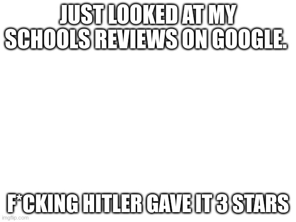 JUST LOOKED AT MY SCHOOLS REVIEWS ON GOOGLE. F*CKING HITLER GAVE IT 3 STARS | image tagged in white background | made w/ Imgflip meme maker