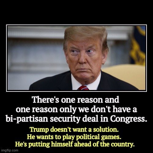 Congressional Republicans blew up the bi-partisan immigration deal at Trump's instructions. | There's one reason and 
one reason only we don't have a bi-partisan security deal in Congress. | Trump doesn't want a solution. 
He wants to | image tagged in funny,demotivationals,biden,secure the border,blocked,trump | made w/ Imgflip demotivational maker