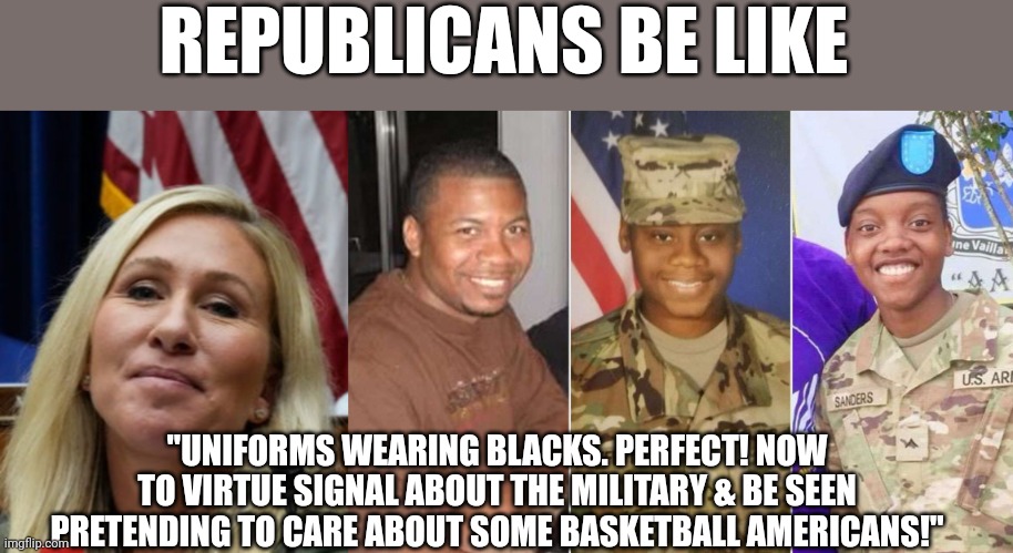 Plaster their faces all over FOX Entertainment while we facepalm in black lol | REPUBLICANS BE LIKE; "UNIFORMS WEARING BLACKS. PERFECT! NOW TO VIRTUE SIGNAL ABOUT THE MILITARY & BE SEEN PRETENDING TO CARE ABOUT SOME BASKETBALL AMERICANS!" | image tagged in mtg,clown,world,republicans,lmao | made w/ Imgflip meme maker