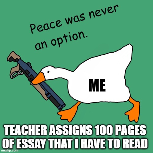 untitled goose peace was never an option | ME; TEACHER ASSIGNS 100 PAGES OF ESSAY THAT I HAVE TO READ | image tagged in untitled goose peace was never an option | made w/ Imgflip meme maker