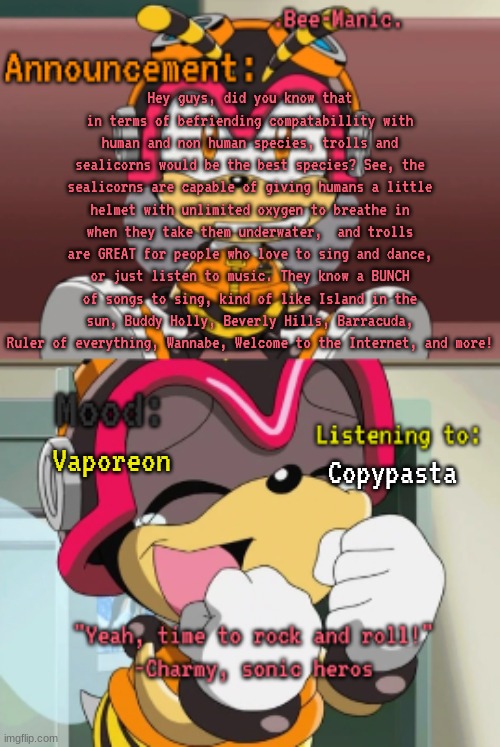 Vaopreon copypasta but different (Sealicorns are a species i made in 6th grade btw) | Hey guys, did you know that in terms of befriending compatabillity with human and non human species, trolls and sealicorns would be the best species? See, the sealicorns are capable of giving humans a little helmet with unlimited oxygen to breathe in when they take them underwater,  and trolls are GREAT for people who love to sing and dance, or just listen to music. They know a BUNCH of songs to sing, kind of like Island in the sun, Buddy Holly, Beverly Hills, Barracuda, Ruler of everything, Wannabe, Welcome to the Internet, and more! Vaporeon; Copypasta | image tagged in bee-manic 's charmy announcement temp | made w/ Imgflip meme maker