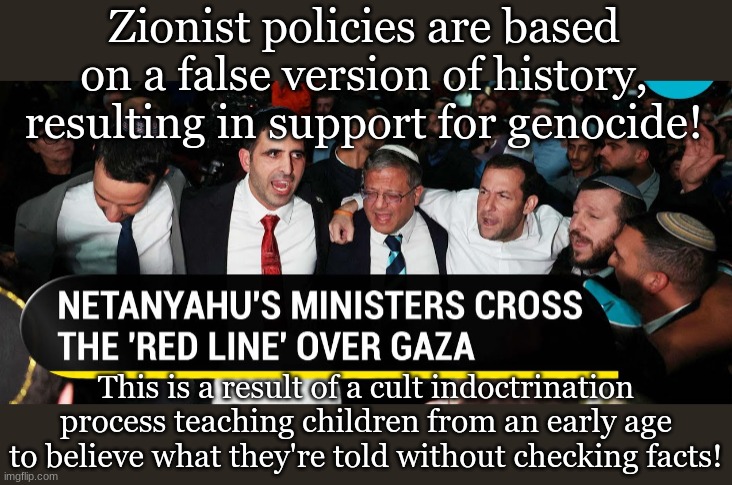 Zionist policies are based on a false version of history, resulting in support for genocide! This is a result of a cult indoctrination process teaching children from an early age to believe what they're told without checking facts! | made w/ Imgflip meme maker