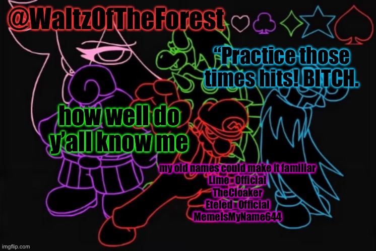 lime_official is my most well known name, there’s also TF2_Official | how well do y’all know me; my old names could make it familiar

Lime_Official
TheCloaker
Eteled_Official
MemeIsMyName644 | image tagged in waltzoftheforest s announcement template | made w/ Imgflip meme maker