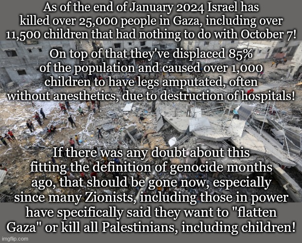 As of the end of January 2024 Israel has killed over 25,000 people in Gaza, including over 11,500 children that had nothing to do with October 7! On top of that they've displaced 85% of the population and caused over 1,000 children to have legs amputated, often without anesthetics, due to destruction of hospitals! If there was any doubt about this fitting the definition of genocide months ago, that should be gone now, especially since many Zionists, including those in power have specifically said they want to "flatten Gaza" or kill all Palestinians, including children! | made w/ Imgflip meme maker
