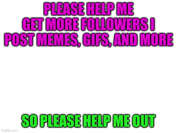 Follow Me PLEASE | PLEASE HELP ME GET MORE FOLLOWERS I POST MEMES, GIFS, AND MORE; SO PLEASE HELP ME OUT | image tagged in follow,fun,help me | made w/ Imgflip meme maker