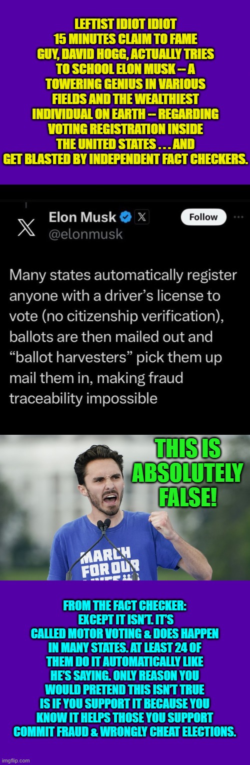 David never gets tired of getting publicly humiliated, because he knows the MSM will ignore it. | LEFTIST IDIOT IDIOT 15 MINUTES CLAIM TO FAME GUY, DAVID HOGG, ACTUALLY TRIES TO SCHOOL ELON MUSK -- A TOWERING GENIUS IN VARIOUS FIELDS AND THE WEALTHIEST INDIVIDUAL ON EARTH -- REGARDING VOTING REGISTRATION INSIDE THE UNITED STATES . . . AND GET BLASTED BY INDEPENDENT FACT CHECKERS. THIS IS ABSOLUTELY FALSE! FROM THE FACT CHECKER:  EXCEPT IT ISN’T. IT’S CALLED MOTOR VOTING & DOES HAPPEN IN MANY STATES. AT LEAST 24 OF THEM DO IT AUTOMATICALLY LIKE HE’S SAYING. ONLY REASON YOU WOULD PRETEND THIS ISN’T TRUE IS IF YOU SUPPORT IT BECAUSE YOU KNOW IT HELPS THOSE YOU SUPPORT COMMIT FRAUD & WRONGLY CHEAT ELECTIONS. | image tagged in yep | made w/ Imgflip meme maker