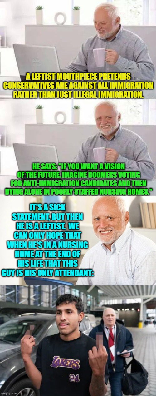 Duck leftist!  Here comes some Karma. | A LEFTIST MOUTHPIECE PRETENDS CONSERVATIVES ARE AGAINST ALL IMMIGRATION RATHER THAN JUST ILLEGAL IMMIGRATION. HE SAYS: "IF YOU WANT A VISION OF THE FUTURE, IMAGINE BOOMERS VOTING FOR ANTI-IMMIGRATION CANDIDATES AND THEN DYING ALONE IN POORLY STAFFED NURSING HOMES."; IT'S A SICK STATEMENT, BUT THEN HE IS A LEFTIST.  WE CAN ONLY HOPE THAT WHEN HE'S IN A NURSING HOME AT THE END OF HIS LIFE THAT THIS GUY IS HIS ONLY ATTENDANT: | image tagged in hide the pain harold | made w/ Imgflip meme maker