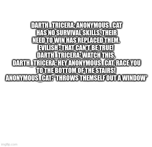 Incorrect quotes but not with OCs | DARTH_TRICERA: ANONYMOUS_CAT HAS NO SURVIVAL SKILLS, THEIR NEED TO WIN HAS REPLACED THEM. 
EVILISH : THAT CAN'T BE TRUE! 
DARTH_TRICERA: WATCH THIS. 
DARTH_TRICERA: HEY ANONYMOUS_CAT, RACE YOU TO THE BOTTOM OF THE STAIRS! 
ANONYMOUS_CAT: *THROWS THEMSELF OUT A WINDOW* | image tagged in white | made w/ Imgflip meme maker