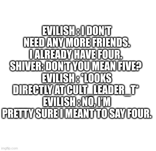 incorrect quotes | EVILISH : I DON’T NEED ANY MORE FRIENDS. I ALREADY HAVE FOUR. 
SHIVER: DON’T YOU MEAN FIVE? 
EVILISH : *LOOKS DIRECTLY AT CULT_LEADER_T* 
EVILISH : NO, I’M PRETTY SURE I MEANT TO SAY FOUR. | image tagged in white | made w/ Imgflip meme maker