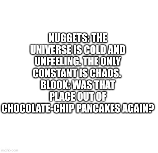 final one for the day | NUGGETS: THE UNIVERSE IS COLD AND UNFEELING. THE ONLY CONSTANT IS CHAOS. 
BLOOK: WAS THAT PLACE OUT OF CHOCOLATE-CHIP PANCAKES AGAIN? | image tagged in white | made w/ Imgflip meme maker