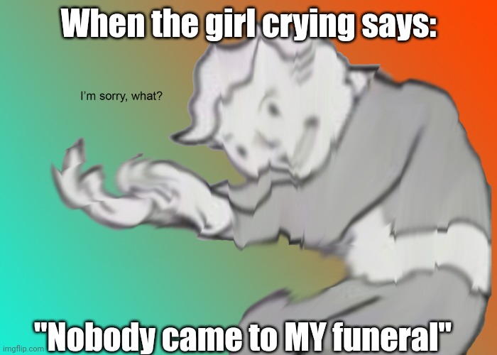 This is gonna be my last 1 for 5 days PTSD treatment hope it goes well | When the girl crying says:; "Nobody came to MY funeral" | image tagged in i'm sorry what | made w/ Imgflip meme maker