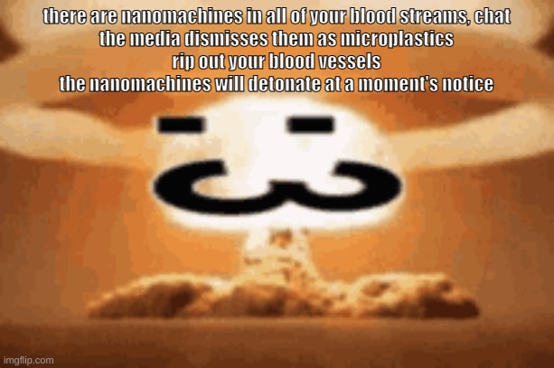 :3 | there are nanomachines in all of your blood streams, chat
the media dismisses them as microplastics
rip out your blood vessels
the nanomachines will detonate at a moment's notice | image tagged in 3 | made w/ Imgflip meme maker