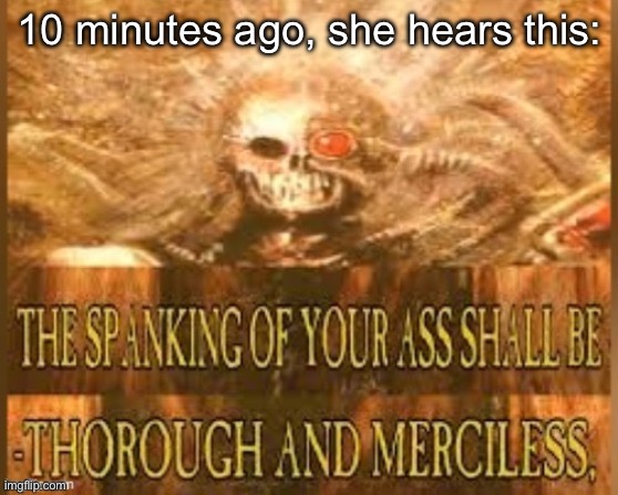 THE SPANKING OF YOUR ASS SHALL BE THOROUGH AND MERCILESS | 10 minutes ago, she hears this: | image tagged in the spanking of your ass shall be thorough and merciless | made w/ Imgflip meme maker