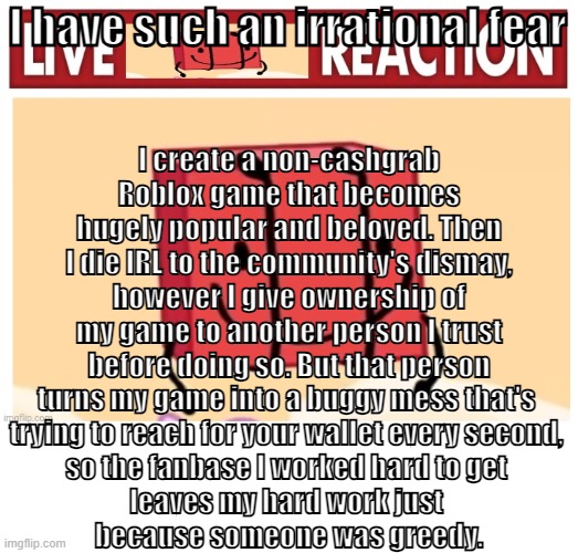 TL;DR: Stephen Hillenburg but Roblox | I create a non-cashgrab Roblox game that becomes hugely popular and beloved. Then I die IRL to the community's dismay, however I give ownership of my game to another person I trust before doing so. But that person turns my game into a buggy mess that's 
trying to reach for your wallet every second, 
so the fanbase I worked hard to get 
leaves my hard work just 
because someone was greedy. I have such an irrational fear | image tagged in live boky reaction | made w/ Imgflip meme maker